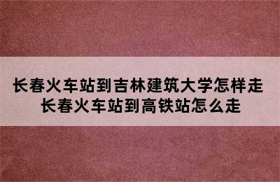 长春火车站到吉林建筑大学怎样走 长春火车站到高铁站怎么走